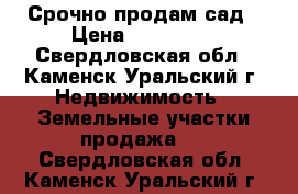  Срочно продам сад › Цена ­ 350 000 - Свердловская обл., Каменск-Уральский г. Недвижимость » Земельные участки продажа   . Свердловская обл.,Каменск-Уральский г.